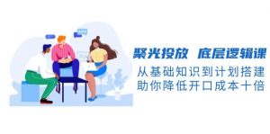 聚光投放底层逻辑课，从基础知识到计划搭建，助你降低开口成本十倍-知识创作