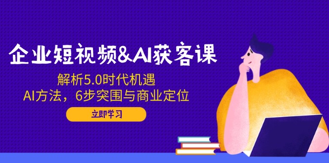 企业短视频&AI获客课：解析5.0时代机遇，AI方法，6步突围与商业定位-知识创作