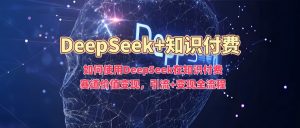 如何使用DeepSeek在知识付费赛道价值变现，引流+变现全流程-知识创作