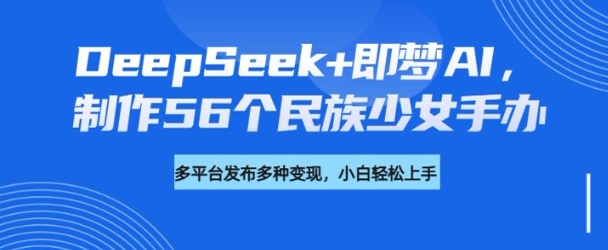 DeepSeek+即梦AI，制作56个民族少女手办，附详细教程+变现方向-知识创作