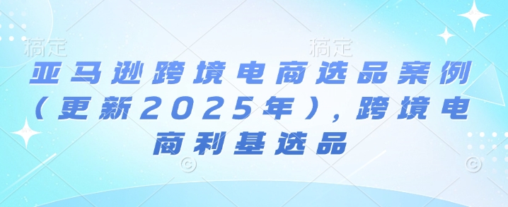 亚马逊跨境电商选品案例(更新2025年3月)，跨境电商利基选品-知识创作