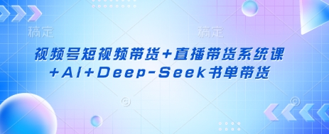 视频号短视频带货+直播带货系统课+AI+Deep-Seek书单带货-知识创作