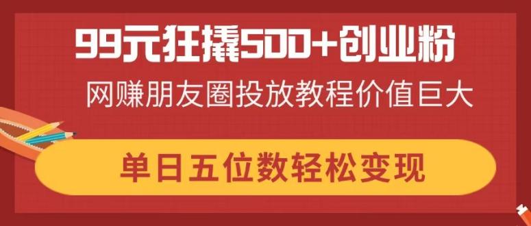99元狂撬500+创业粉，网赚朋友圈投放教程价值巨大，单日五位数轻松变现-知识创作