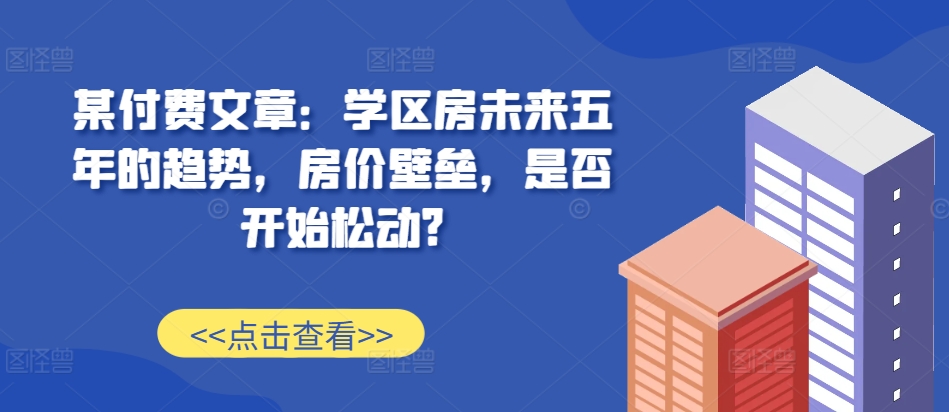 某付费文章：学区房未来五年的趋势，房价壁垒，是否开始松动?-知识创作
