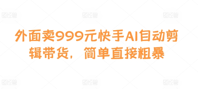 外面卖999元快手AI自动剪辑带货，简单直接粗暴-知识创作
