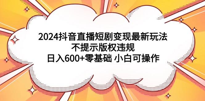 (9305期)2024抖音直播短剧变现最新玩法，不提示版权违规 日入600+零基础 小白可操作-知识创作