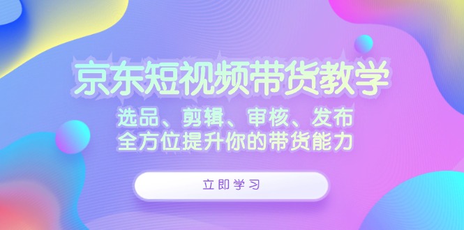 京东短视频带货教学：选品、剪辑、审核、发布，全方位提升你的带货能力-知识创作