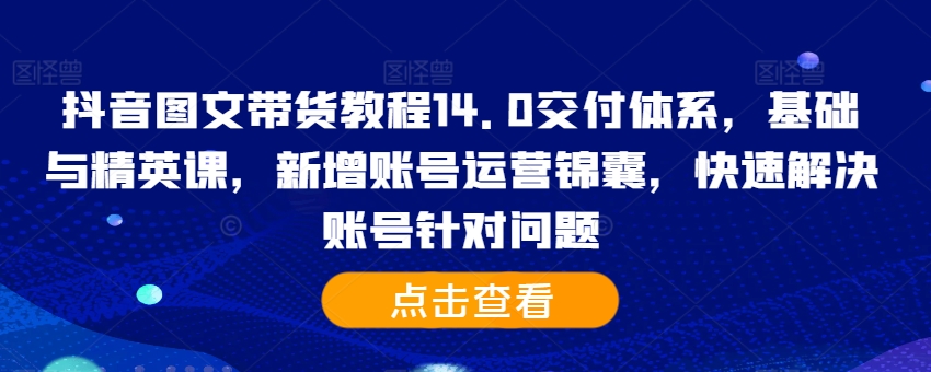 抖音图文带货教程14.0交付体系，基础与精英课，新增账号运营锦囊，快速解决账号针对问题-知识创作