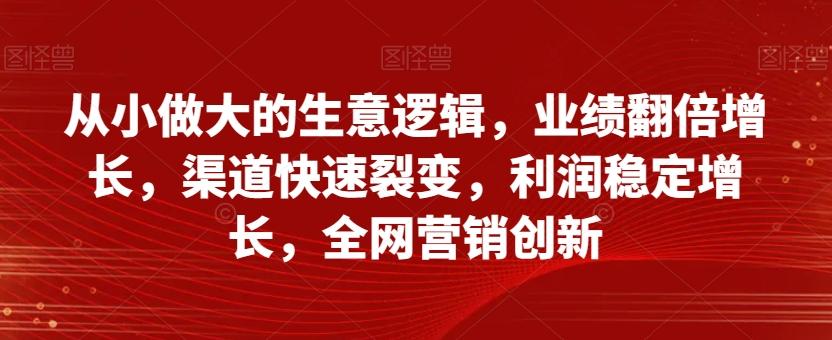 从小做大的生意逻辑，业绩翻倍增长，渠道快速裂变，利润稳定增长，全网营销创新-知识创作