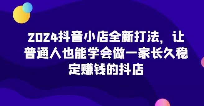 2024抖音小店全新打法，让普通人也能学会做一家长久稳定赚钱的抖店-知识创作