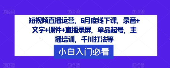 短视频直播运营，6月底线下课，录音+文字+课件+直播录屏，单品起号，主播培训，千川打法等-知识创作