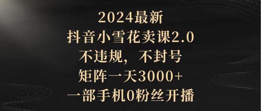 (9639期)2024最新抖音小雪花卖课2.0 不违规 不封号 矩阵一天3000+一部手机0粉丝开播-知识创作