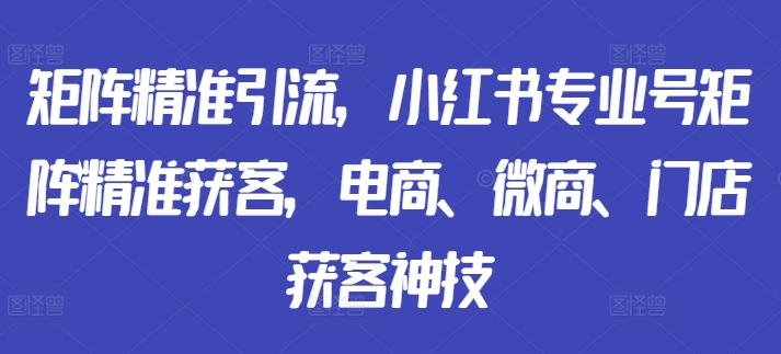 矩阵精准引流，小红书专业号矩阵精准获客，电商、微商、门店获客神技-知识创作