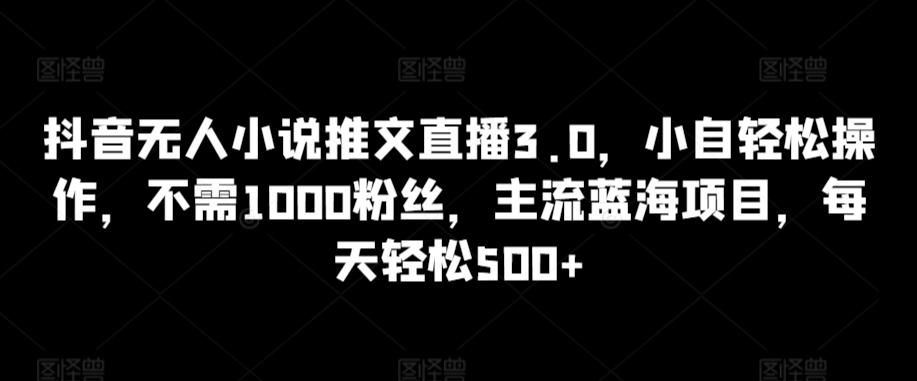 抖音无人小说推文直播3.0，小自轻松操作，不需1000粉丝，主流蓝海项目，每天轻松500+【揭秘】-知识创作