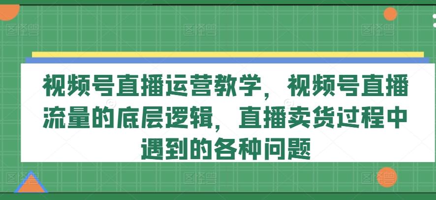 视频号直播运营教学，视频号直播流量的底层逻辑，直播卖货过程中遇到的各种问题-知识创作