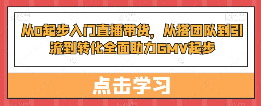 从0起步入门直播带货，​从搭团队到引流到转化全面助力GMV起步-知识创作