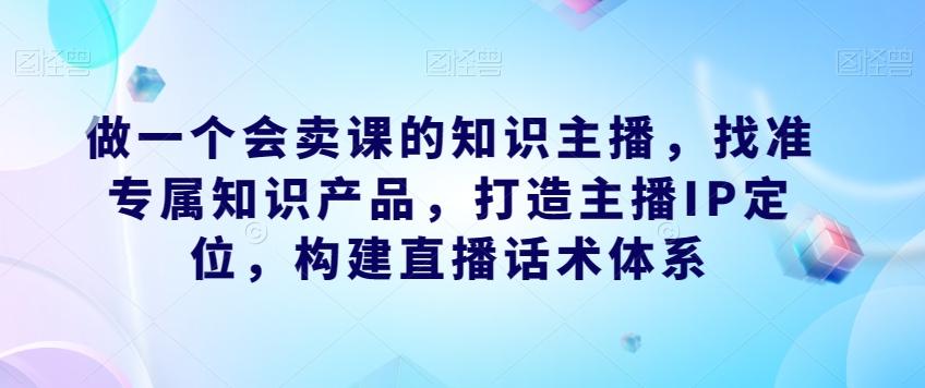 做一个会卖课的知识主播，找准专属知识产品，打造主播IP定位，构建直播话术体系-知识创作