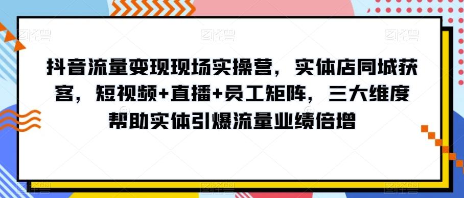 抖音流量变现现场实操营，实体店同城获客，短视频+直播+员工矩阵，三大维度帮助实体引爆流量业绩倍增-知识创作