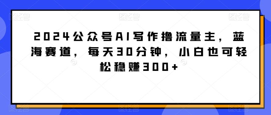 2024公众号AI写作撸流量主，蓝海赛道，每天30分钟，小白也可轻松稳赚300+【揭秘】-知识创作