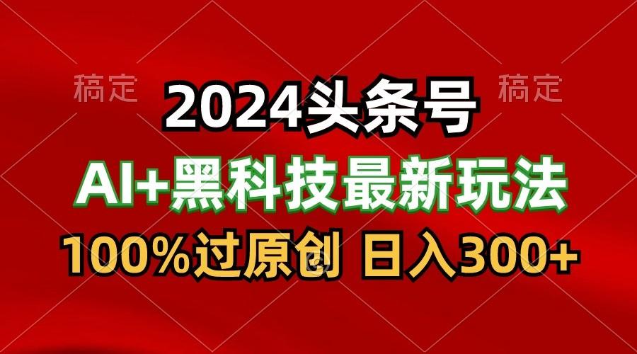 2024最新AI头条+黑科技猛撸收益，100%过原创，三天必起号，每天5分钟，月入1W+-知识创作