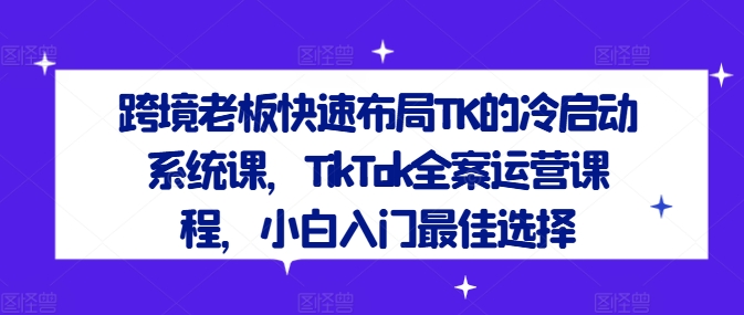 跨境老板快速布局TK的冷启动系统课，TikTok全案运营课程，小白入门最佳选择-知识创作