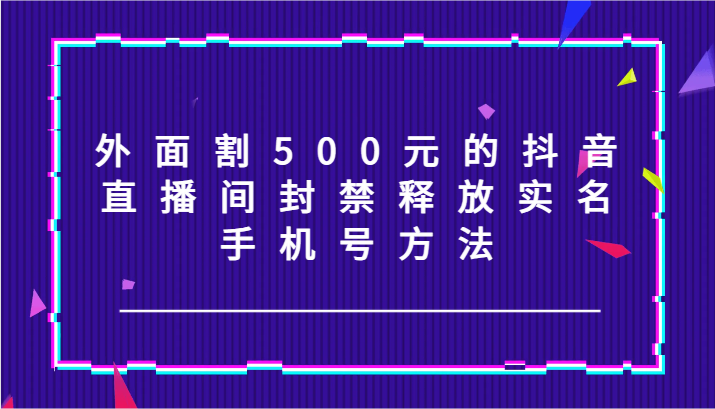 外面割500元的抖音直播间封禁释放实名/手机号方法！-知识创作
