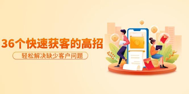 (9644期)分享36个快速获客的高招：轻松解决缺少客户问题，有效才是硬道理-知识创作