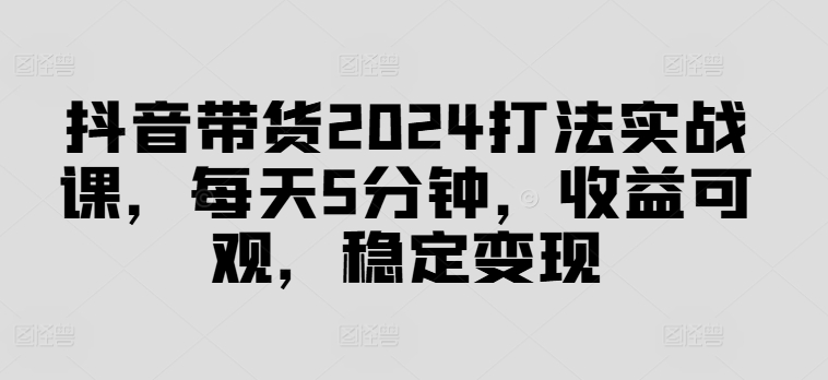 抖音带货2024打法实战课，每天5分钟，收益可观，稳定变现【揭秘】-知识创作