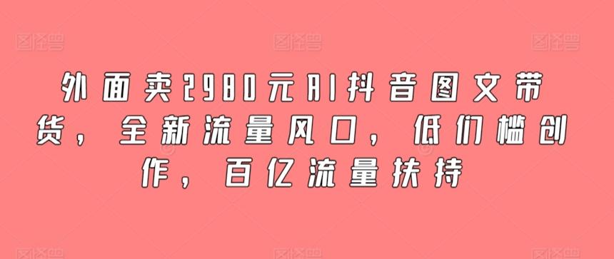 外面卖2980元AI抖音图文带货，全新流量风口，低们槛创作，百亿流量扶持-知识创作