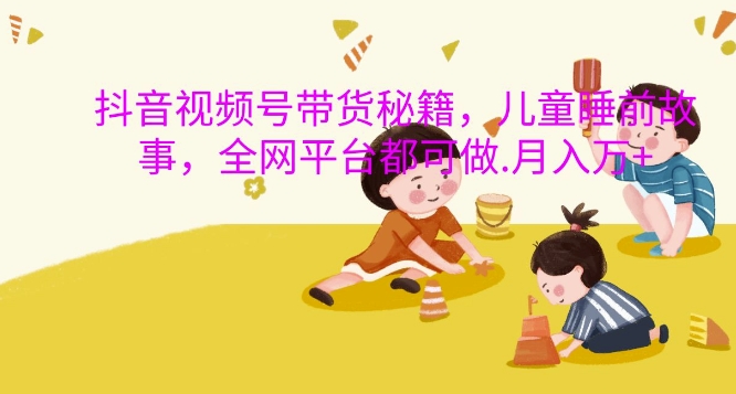 抖音视频号带货秘籍，儿童睡前故事，全网平台都可做，月入过W【揭秘】-知识创作