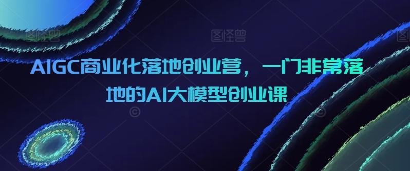 AIGC商业化落地创业营，一门非常落地的AI大模型创业课-知识创作
