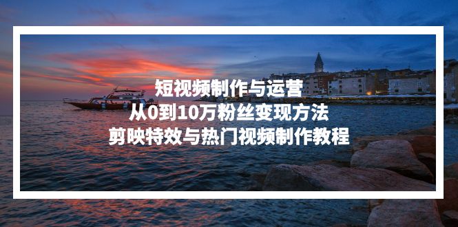 短视频制作与运营，从0到10万粉丝变现方法，剪映特效与热门视频制作教程-知识创作