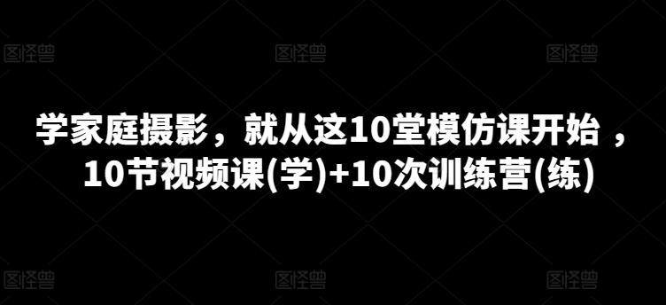 学家庭摄影，就从这10堂模仿课开始 ，10节视频课(学)+10次训练营(练)-知识创作