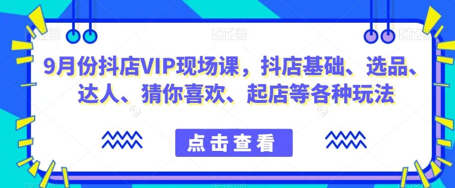 9月份抖店VIP现场课，抖音小店基础、选品、达人、猜你喜欢、起店等各种玩法-知识创作