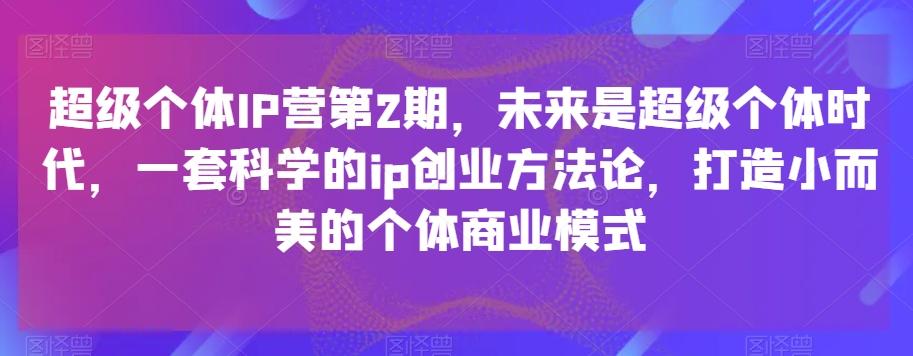 超级个体IP营第2期，未来是超级个体时代，一套科学的ip创业方法论，打造小而美的个体商业模式-知识创作
