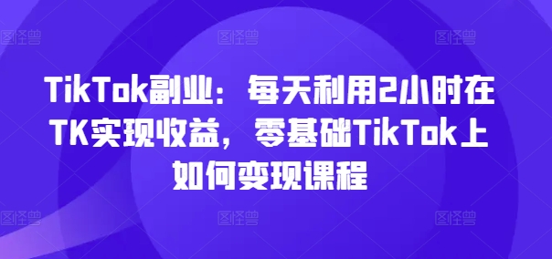 TikTok副业：每天利用2小时在TK实现收益，零基础TikTok上如何变现课程-知识创作