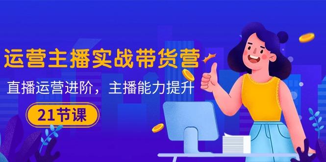 运营主播·实战带货营：直播运营 进阶，主播 能力提升(21节课-知识创作