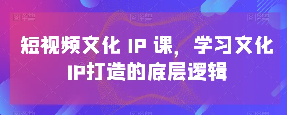 短视频文化IP课，学习文化IP打造的底层逻辑-知识创作