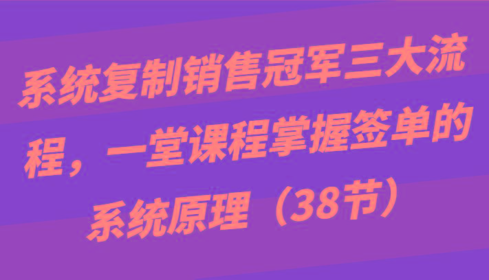 系统复制销售冠军三大流程，一堂课程掌握签单的系统原理(38节)-知识创作
