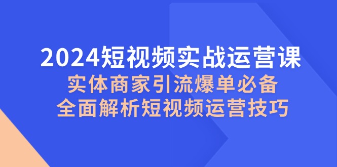 2024短视频实战运营课，实体商家引流爆单必备，全面解析短视频运营技巧-知识创作