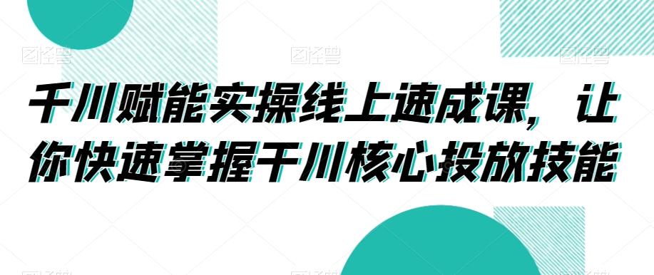 千川赋能实操线上速成课，让你快速掌握干川核心投放技能-知识创作