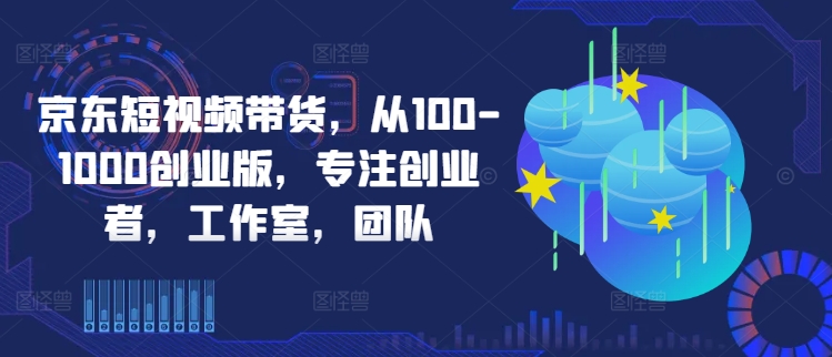 京东短视频带货，从100-1000创业版，专注创业者，工作室，团队-知识创作