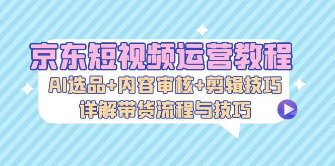京东短视频运营教程：AI选品+内容审核+剪辑技巧，详解带货流程与技巧-知识创作