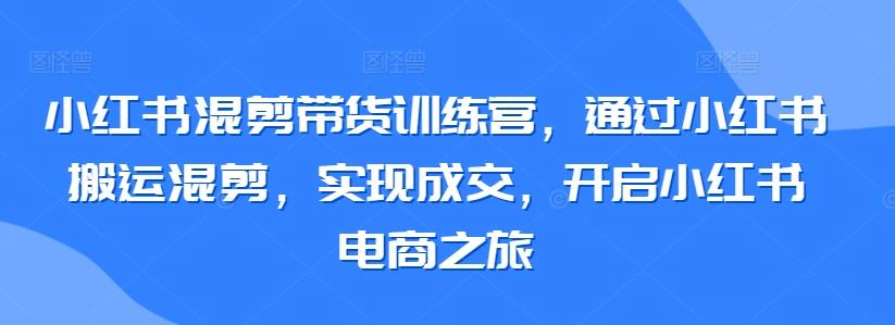 小红书混剪带货训练营，通过小红书搬运混剪，实现成交，开启小红书电商之旅-知识创作