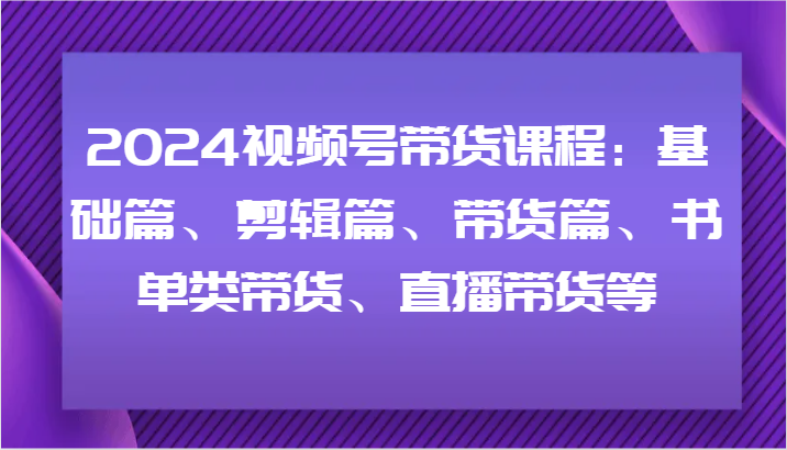 2024视频号带货课程：基础篇、剪辑篇、带货篇、书单类带货、直播带货等-知识创作