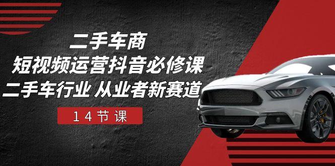 二手车商 短视频运营 抖音必修课，二手车行业 从业者新赛道(14节课-知识创作