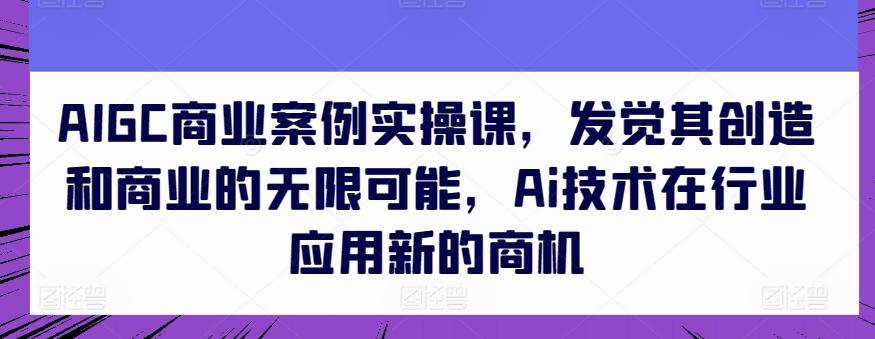 AIGC商业案例实操课，发觉其创造和商业的无限可能，Ai技术在行业应用新的商机-知识创作