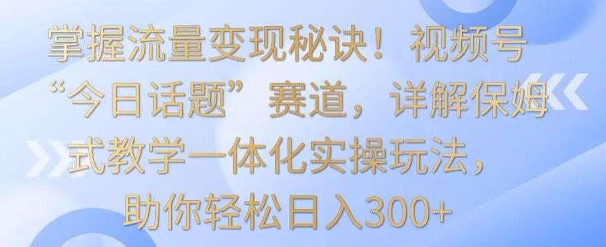 掌握流量变现秘诀！视频号“今日话题”赛道，详解保姆式教学一体化实操玩法，助你轻松日入300+【揭秘】-知识创作